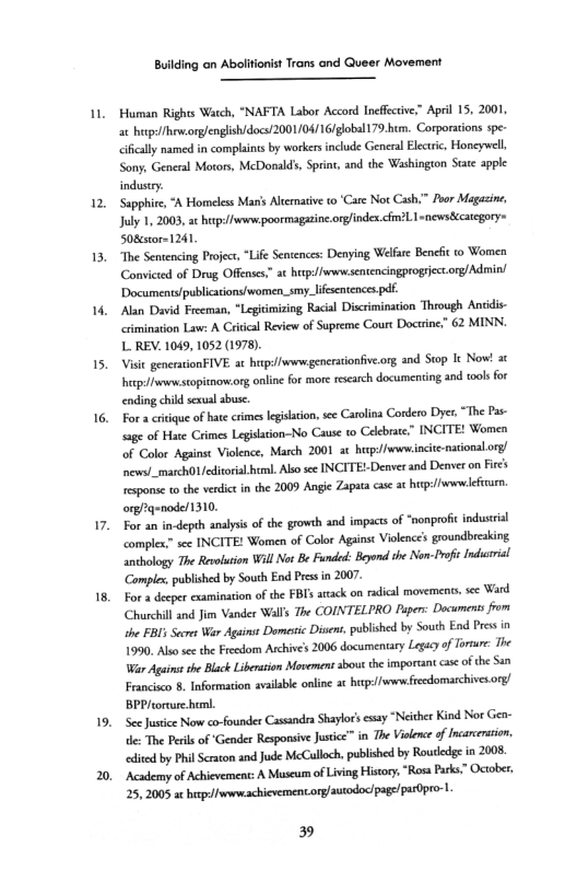 2,

1.

4,

15.

18.

19.

 

ing on Abolitionist Trans and Queer Movement

 

Human Rights Watch, “NAFTA Labor Accord Ineffective,” April 15, 2001
at hup//heworg/english/docs!2001/04/16/global179.hem. Corporations spe-
<ficaly named in complaints by workers include General Electric, Honeywell,
Sony, General Motors, McDonald’, Sprint, and the Washington Stare apple
industry,

Sapphire, “A Homeless Manis Alternative to ‘Care Not Cash.” Poor Magazine,
Jaly 1, 2003, at hutp://www:poormagatine-org/indes.cfm?.I snews8ccategory=
508estor=1241

“The Sentencing Project “Life Sentences: Denying Welfare Benefit co Women
Convicted of Drug Offenses,” at herp://wwrw.sentencingprogrect.org/Admin
‘Documents/publications/women_smy_lifesentences pdf,

‘Alan David Freeman, *Legitimizing Racial Discrimination Through Ansiis-
crimination Law: A Critical Review of Supreme Court Doctrine,” 62 MINN.
L REV. 1049, 1052 (1978).

Visit generationFIVE. at hitp://www generatonfive.org and Stop It Now! at
hep: nw stopitnow-org online for more research documenting and tools for
‘nding child sexual abuse.

For a critique of hate crimes legislation, see Carolina Cordero Dyer, “The Pas:
sage of Hate Crimes Legsltion-No Cause to Celebrate.” INCITE! Women
‘of Color Against Violence, March 2001 ac hep://www.incitenational.org/
‘newa/_march0/editoral.html. Also see INCITE!-Denver and Denver on Fee's
response to the verdict in the 2009 Angie Zapata case at hep: /wwwlefeear.
org/2q=node/1310.

For an in-depth analysis of the growth and impacts of “nonprofi industrial
“comple” sce INCITE! Women of Color Agtinst Violence’s groundbreaking
anthology The Revolution Will Nor Be Funded: Beyond the Non-Profit Industrial
‘Complex, published by South End Pres in 2007

For a deeper examination of the FBISs arack on radical movements, see Ward
Churchill and Jim Vander Walls The COINTELPRO Paper: Documents from
the FBI Secret War Againse Domestic Disent, published by South End Pres in
1990. Also see the Freedom Archives 2006 documentary Legacy of Torture: The
War Aguas the Black Liberation Movement about the important case ofthe San
Francisco 8, Information available online at hup://wwwfreedomarchivesory/
BPPIeoreure hem.

‘See Justice Now co-founder Cassandra Shaylor’sesay “Neither Kind Nor Gen-
tle: The Peis of ‘Gender Responsive Justice” in The Violence of Incarceration,
‘edited by Phil craton and Jude McCalloch, published by Rousledge in 2008
‘Academy of Achievement: A Museum of Living History, “Rosa Parks” October,
25, 2005 at herp://wwrwachievement.ory/auodoc/page/partipro-.

 

 

39
